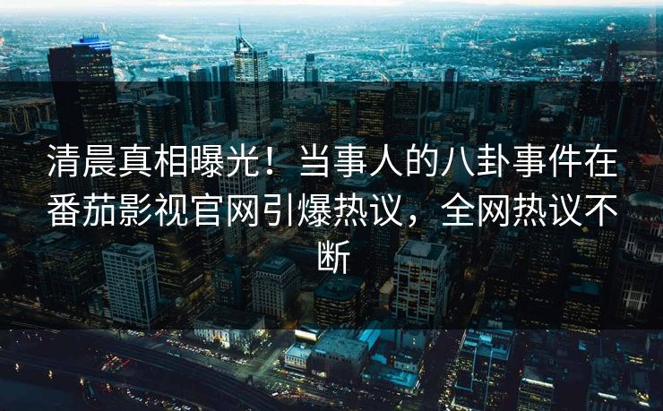 清晨真相曝光！当事人的八卦事件在番茄影视官网引爆热议，全网热议不断