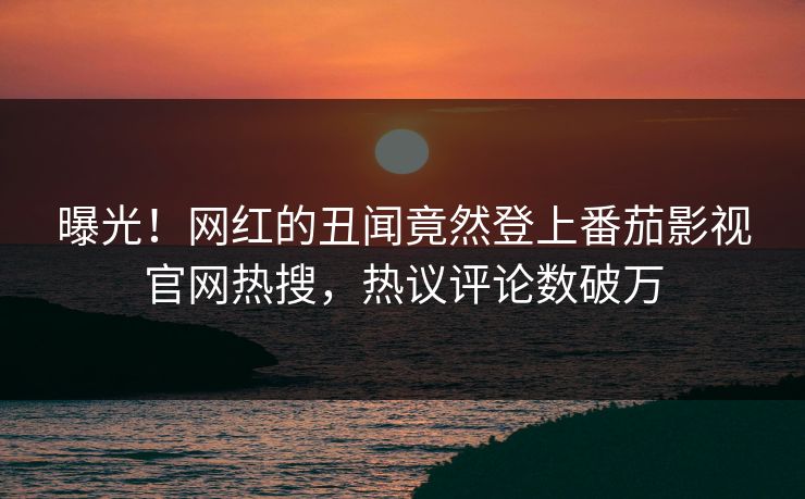 曝光！网红的丑闻竟然登上番茄影视官网热搜，热议评论数破万