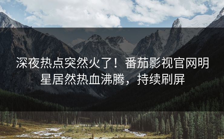 深夜热点突然火了！番茄影视官网明星居然热血沸腾，持续刷屏