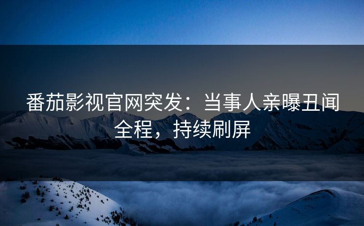 番茄影视官网突发：当事人亲曝丑闻全程，持续刷屏