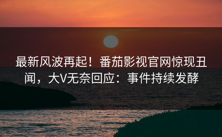 最新风波再起！番茄影视官网惊现丑闻，大V无奈回应：事件持续发酵