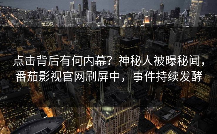 点击背后有何内幕？神秘人被曝秘闻，番茄影视官网刷屏中，事件持续发酵