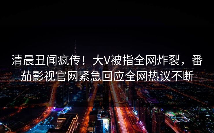 清晨丑闻疯传！大V被指全网炸裂，番茄影视官网紧急回应全网热议不断
