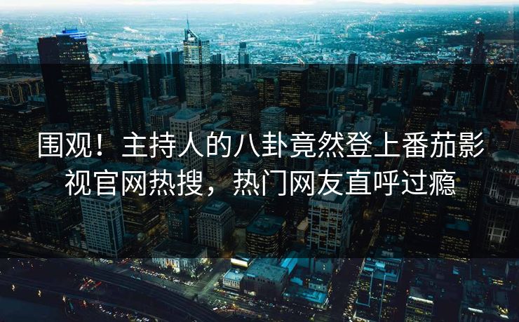 围观！主持人的八卦竟然登上番茄影视官网热搜，热门网友直呼过瘾