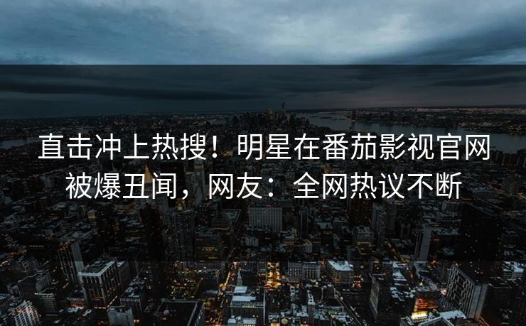 直击冲上热搜！明星在番茄影视官网被爆丑闻，网友：全网热议不断