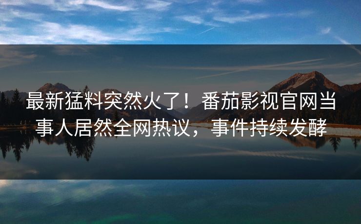 最新猛料突然火了！番茄影视官网当事人居然全网热议，事件持续发酵