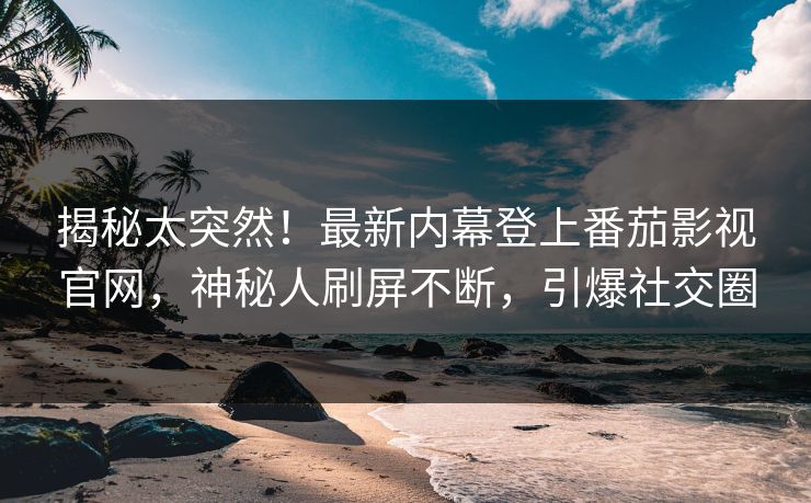 揭秘太突然！最新内幕登上番茄影视官网，神秘人刷屏不断，引爆社交圈