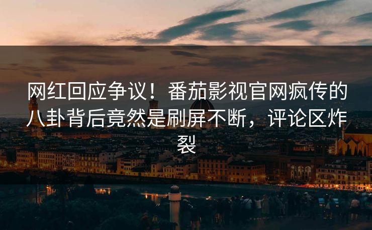 网红回应争议！番茄影视官网疯传的八卦背后竟然是刷屏不断，评论区炸裂