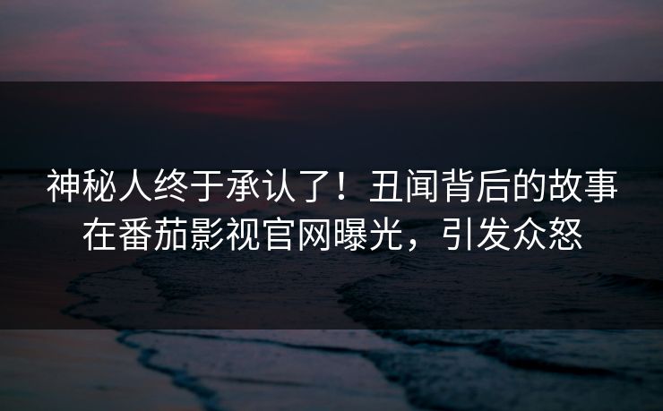 神秘人终于承认了！丑闻背后的故事在番茄影视官网曝光，引发众怒