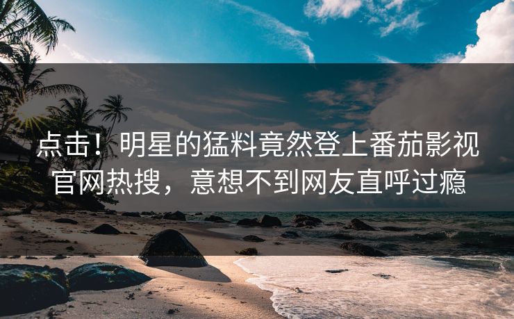 点击！明星的猛料竟然登上番茄影视官网热搜，意想不到网友直呼过瘾