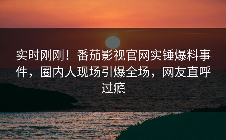 实时刚刚！番茄影视官网实锤爆料事件，圈内人现场引爆全场，网友直呼过瘾