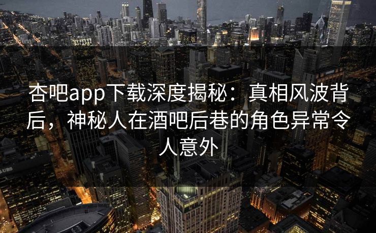 杏吧app下载深度揭秘：真相风波背后，神秘人在酒吧后巷的角色异常令人意外