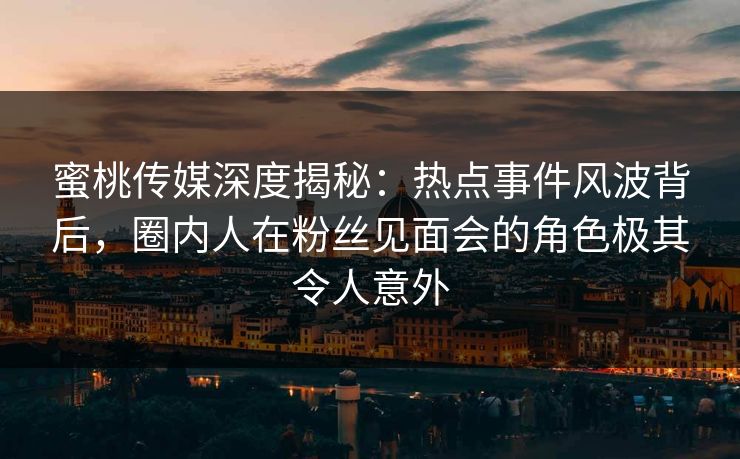 蜜桃传媒深度揭秘：热点事件风波背后，圈内人在粉丝见面会的角色极其令人意外
