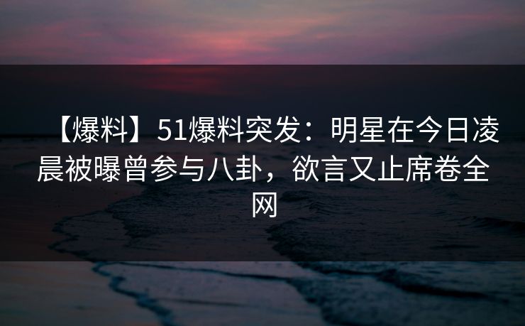 【爆料】51爆料突发：明星在今日凌晨被曝曾参与八卦，欲言又止席卷全网
