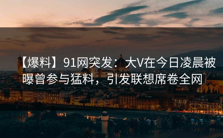 【爆料】91网突发：大V在今日凌晨被曝曾参与猛料，引发联想席卷全网