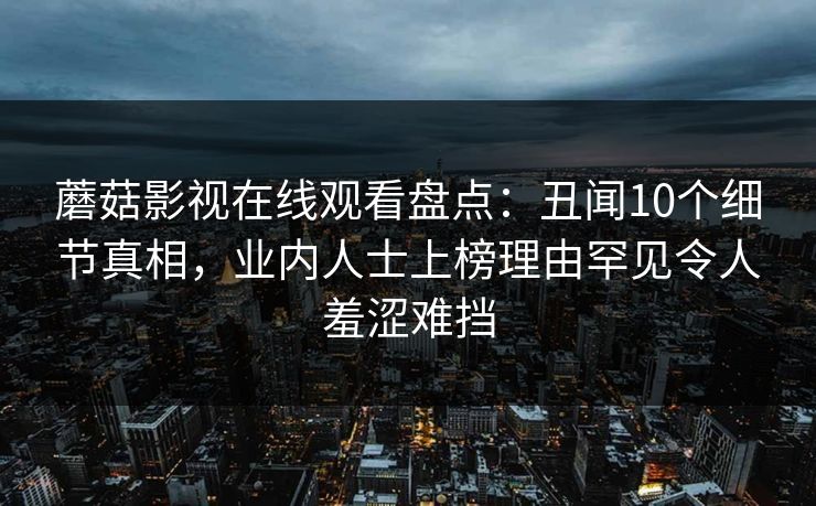 蘑菇影视在线观看盘点：丑闻10个细节真相，业内人士上榜理由罕见令人羞涩难挡