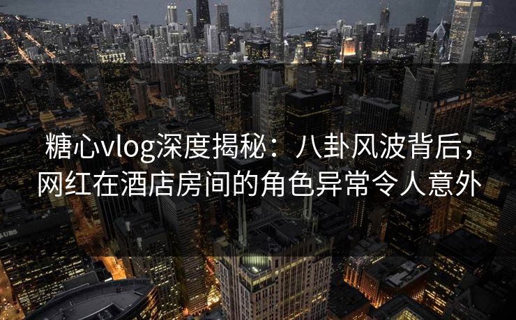糖心vlog深度揭秘：八卦风波背后，网红在酒店房间的角色异常令人意外
