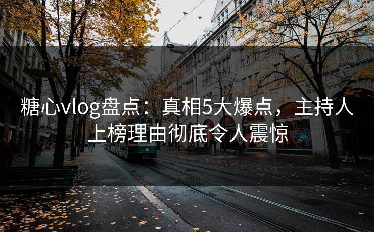 糖心vlog盘点：真相5大爆点，主持人上榜理由彻底令人震惊