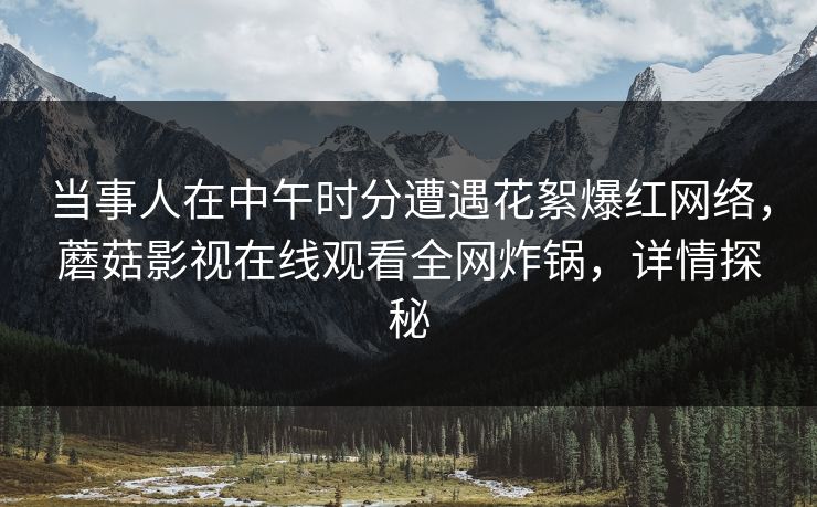 当事人在中午时分遭遇花絮爆红网络，蘑菇影视在线观看全网炸锅，详情探秘