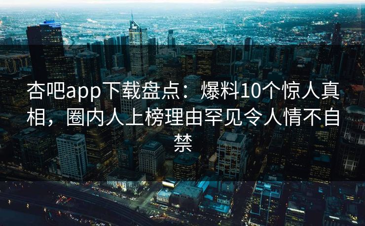 杏吧app下载盘点：爆料10个惊人真相，圈内人上榜理由罕见令人情不自禁