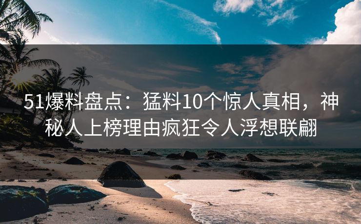 51爆料盘点：猛料10个惊人真相，神秘人上榜理由疯狂令人浮想联翩
