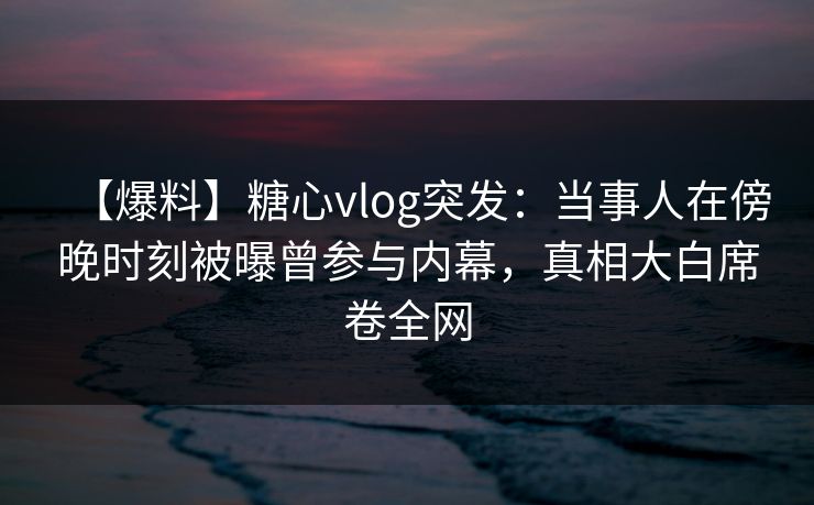 【爆料】糖心vlog突发：当事人在傍晚时刻被曝曾参与内幕，真相大白席卷全网