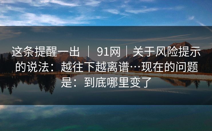 这条提醒一出 | 91网|关于风险提示的说法:越往下越离谱…现在的问题是:到底哪里变了 这条提醒一出 | 91网|关于风险提示的说法:越往下越离谱…现在的问题是:到底哪里变了