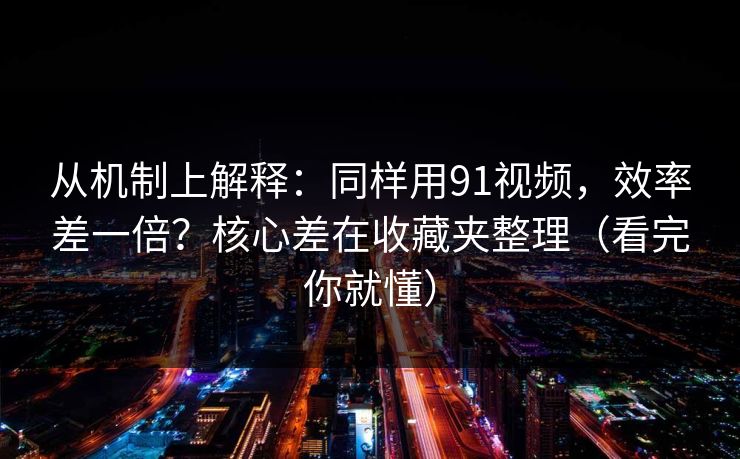 从机制上解释：同样用91视频，效率差一倍？核心差在收藏夹整理（看完你就懂）