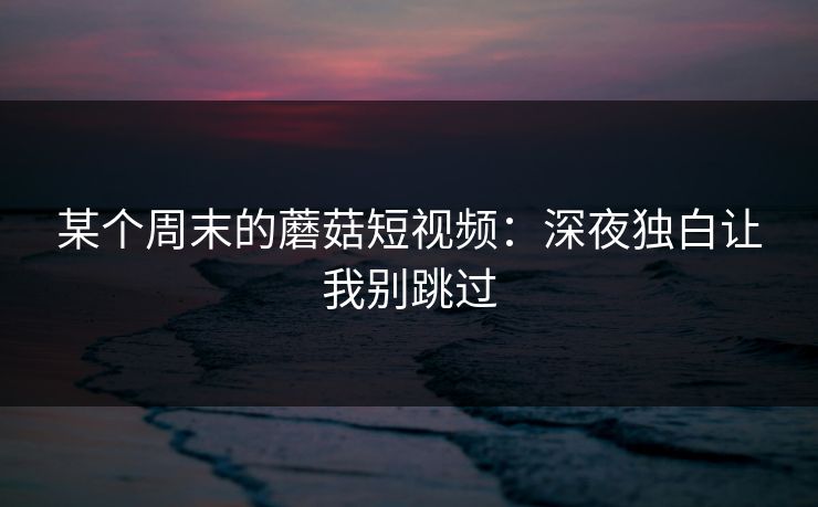 某个周末的蘑菇短视频:深夜独白让我别跳过