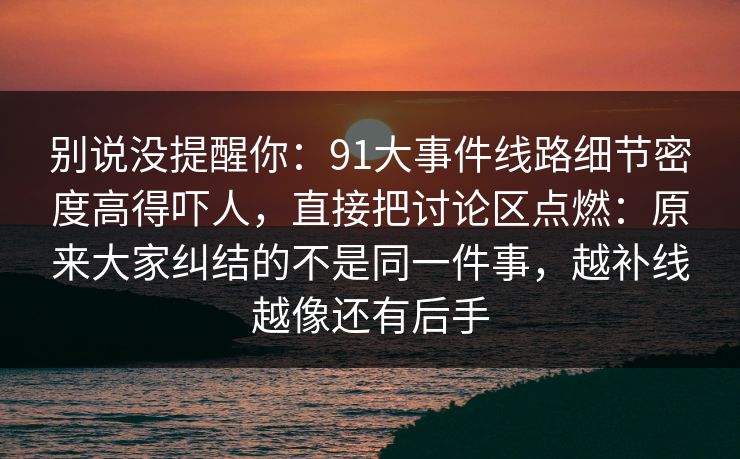 别说没提醒你：91大事件线路细节密度高得吓人，直接把讨论区点燃：原来大家纠结的不是同一件事，越补线越像还有后手