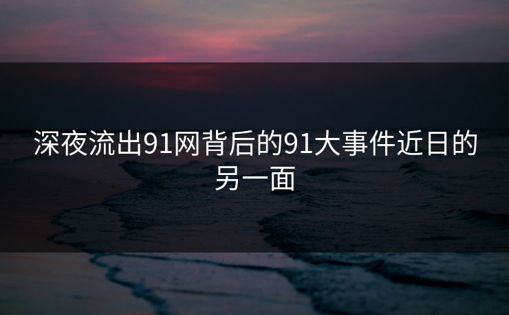深夜流出91网背后的91大事件近日的另一面